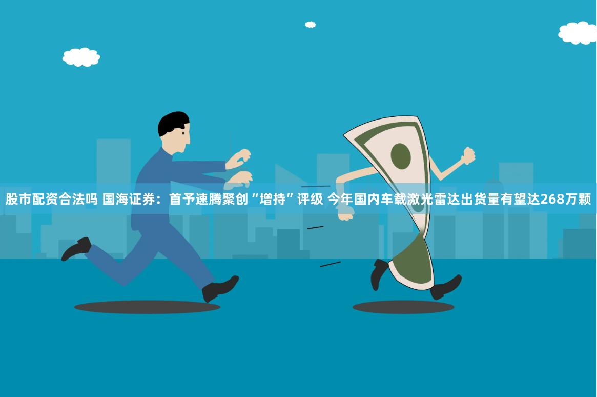 股市配资合法吗 国海证券：首予速腾聚创“增持”评级 今年国内车载激光雷达出货量有望达268万颗