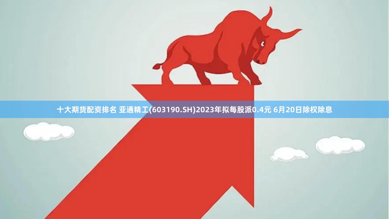 十大期货配资排名 亚通精工(603190.SH)2023年拟每股派0.4元 6月20日除权除息
