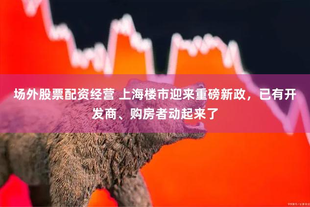 场外股票配资经营 上海楼市迎来重磅新政，已有开发商、购房者动起来了