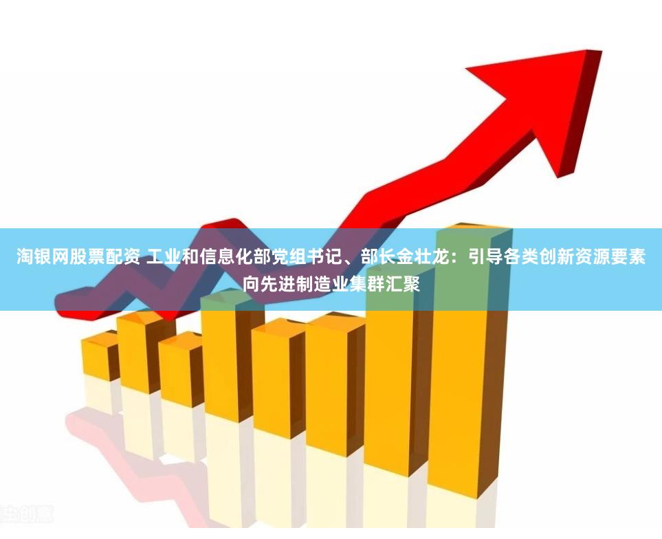 淘银网股票配资 工业和信息化部党组书记、部长金壮龙：引导各类创新资源要素向先进制造业集群汇聚