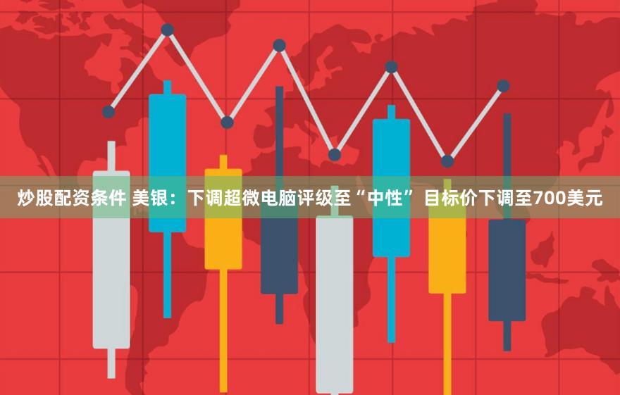炒股配资条件 美银：下调超微电脑评级至“中性” 目标价下调至700美元