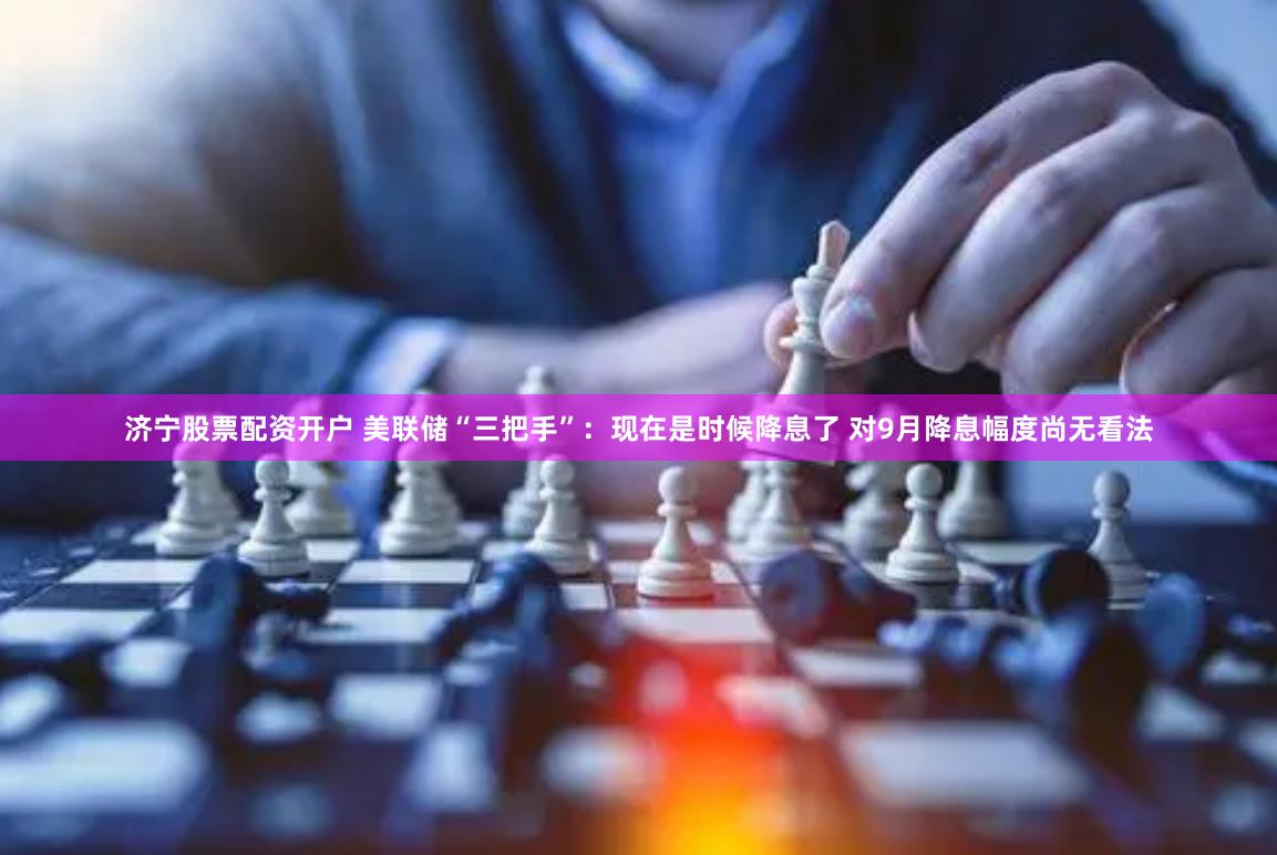 济宁股票配资开户 美联储“三把手”：现在是时候降息了 对9月降息幅度尚无看法
