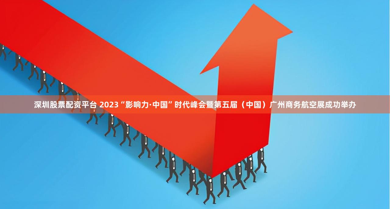深圳股票配资平台 2023“影响力·中国”时代峰会暨第五届（中国）广州商务航空展成功举办