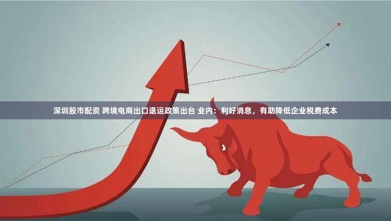 深圳股市配资 跨境电商出口退运政策出台 业内：利好消息，有助降低企业税费成本