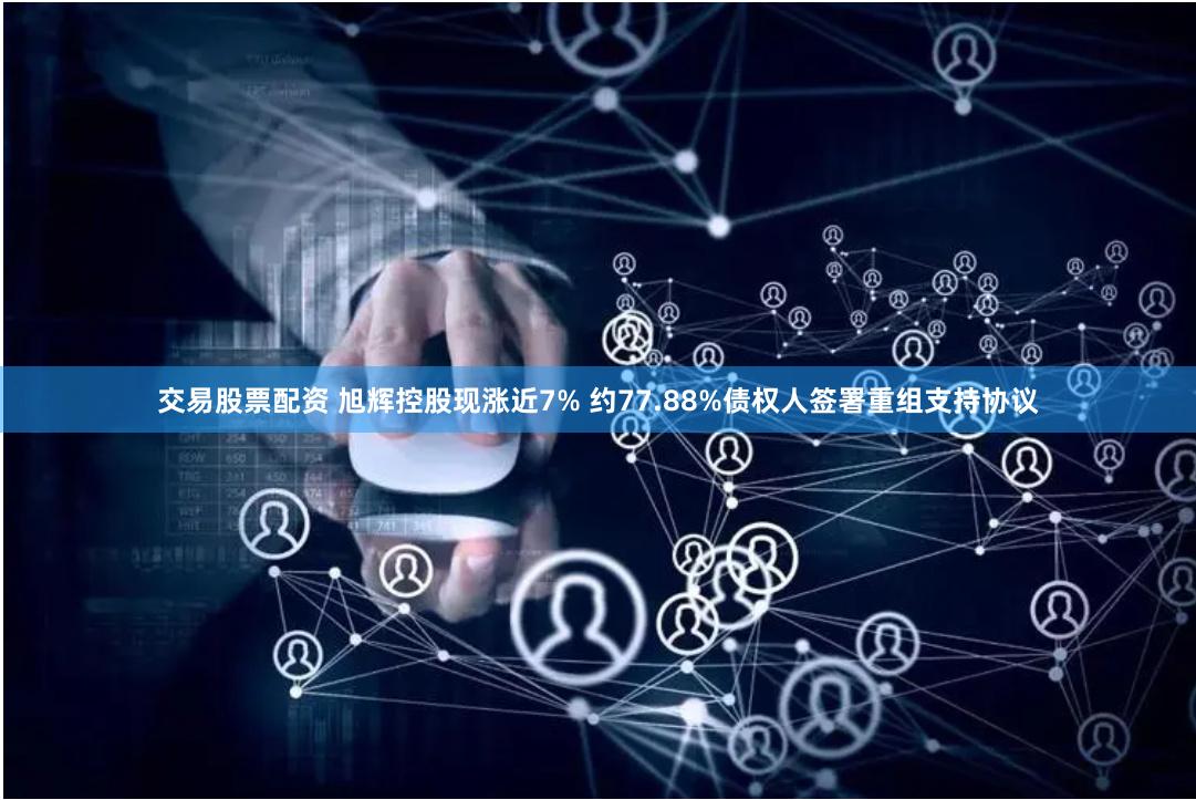 交易股票配资 旭辉控股现涨近7% 约77.88%债权人签署重组支持协议