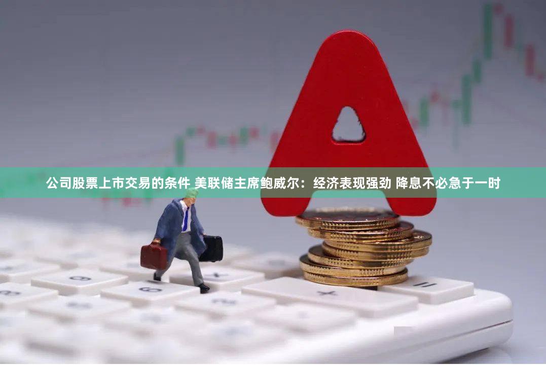 公司股票上市交易的条件 美联储主席鲍威尔：经济表现强劲 降息不必急于一时