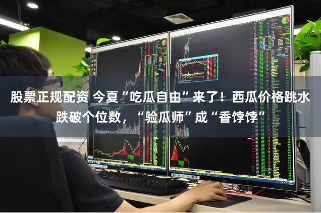 股票正规配资 今夏“吃瓜自由”来了！西瓜价格跳水跌破个位数，“验瓜师”成“香饽饽”