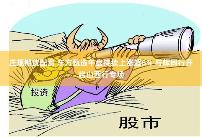 正规期货配资 东方甄选午盘持续上涨超6% 与辉同行开启山西行专场