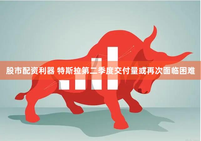 股市配资利器 特斯拉第二季度交付量或再次面临困难