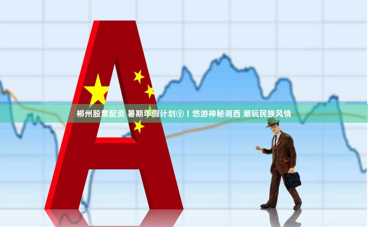 郴州股票配资 暑期年假计划⑨丨悠游神秘湘西 潮玩民族风情