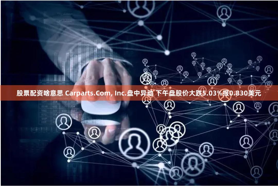 股票配资啥意思 Carparts.Com, Inc.盘中异动 下午盘股价大跌5.03%报0.830美元