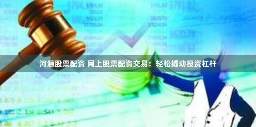 河源股票配资 网上股票配资交易：轻松撬动投资杠杆
