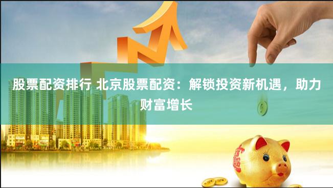股票配资排行 北京股票配资：解锁投资新机遇，助力财富增长
