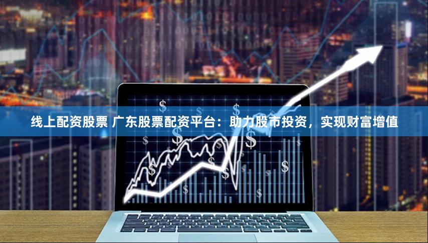 线上配资股票 广东股票配资平台：助力股市投资，实现财富增值