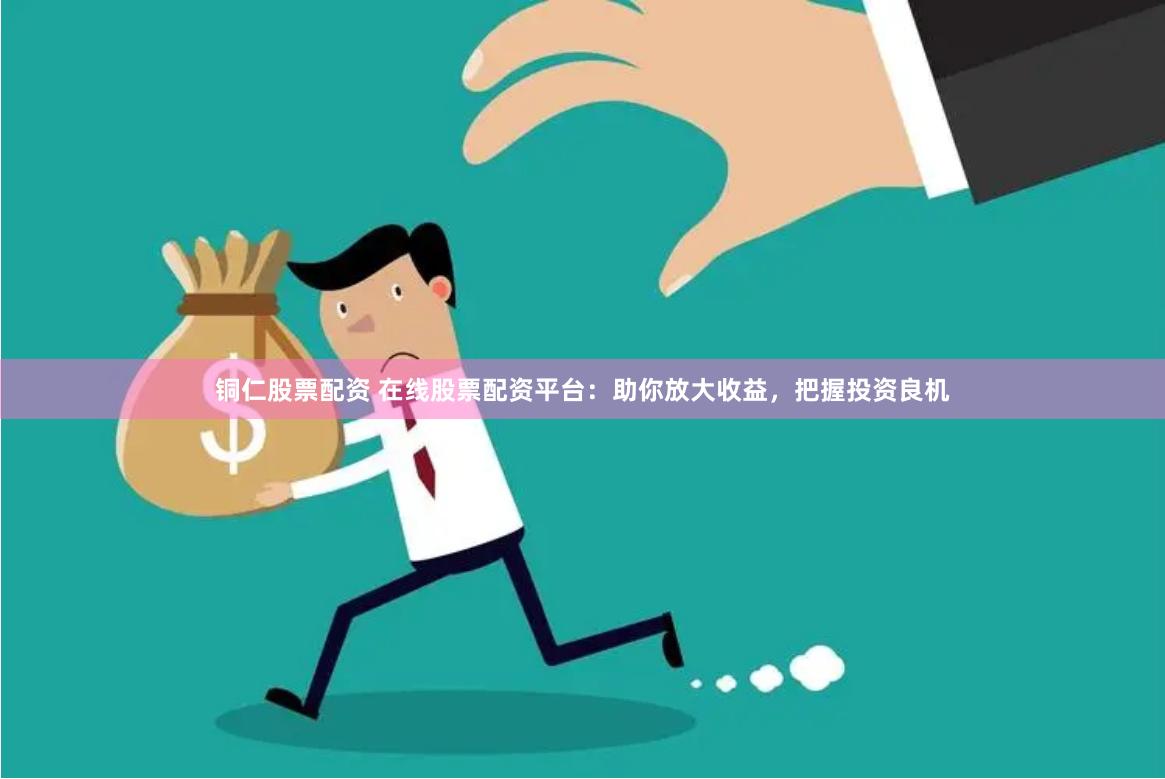铜仁股票配资 在线股票配资平台：助你放大收益，把握投资良机