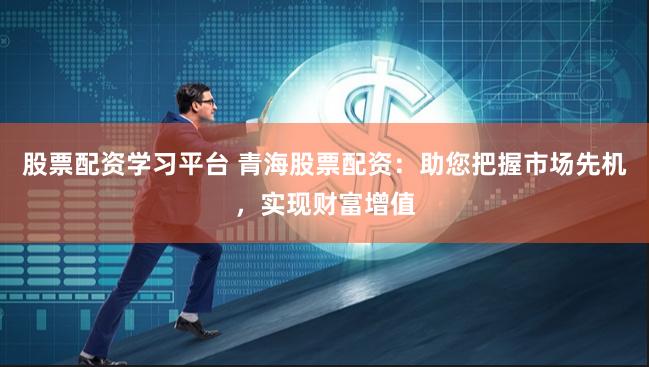 股票配资学习平台 青海股票配资：助您把握市场先机，实现财富增值