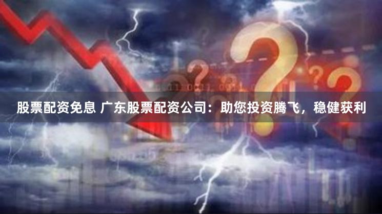 股票配资免息 广东股票配资公司：助您投资腾飞，稳健获利
