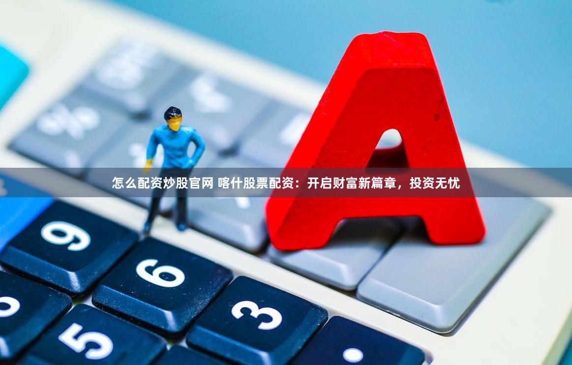 怎么配资炒股官网 喀什股票配资：开启财富新篇章，投资无忧