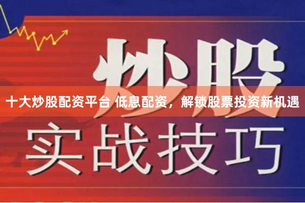 十大炒股配资平台 低息配资，解锁股票投资新机遇