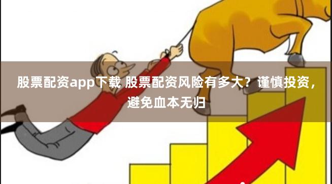 股票配资app下载 股票配资风险有多大？谨慎投资，避免血本无归