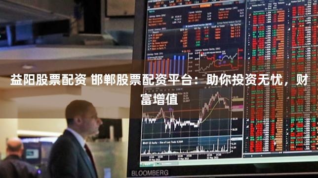 益阳股票配资 邯郸股票配资平台：助你投资无忧，财富增值