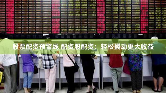 股票配资预警线 配资股配资：轻松撬动更大收益