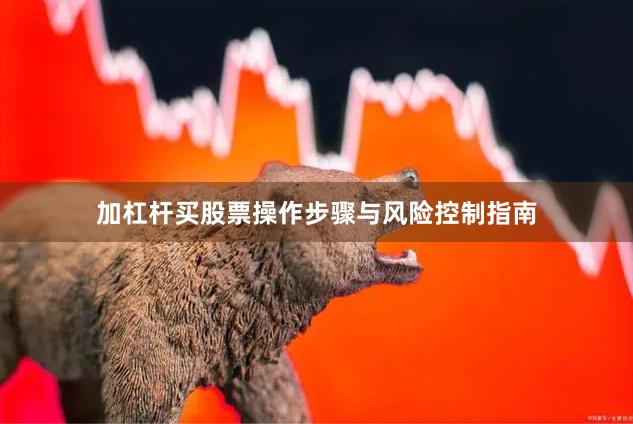 加杠杆买股票操作步骤与风险控制指南